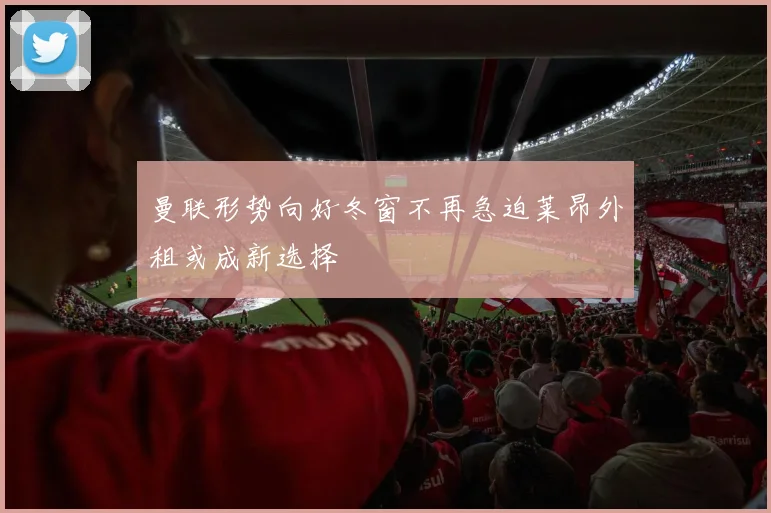 曼联形势向好冬窗不再急迫莱昂外租或成新选择