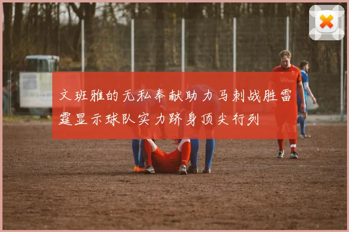 文班雅的无私奉献助力马刺战胜雷霆显示球队实力跻身顶尖行列