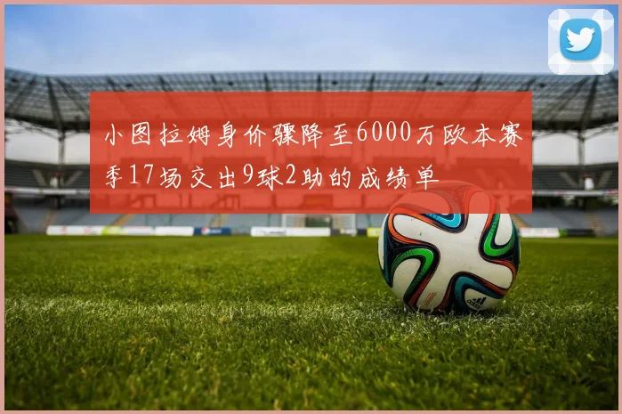 小图拉姆身价骤降至6000万欧本赛季17场交出9球2助的成绩单
