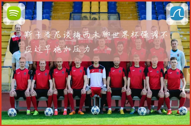 斯卡洛尼谈梅西未聊世界杯强调不应过早施加压力