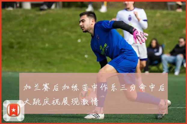 加兰赛后加练苦中作乐三分命中后大跳庆祝展现激情