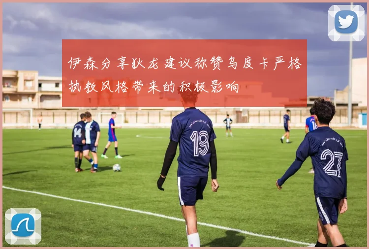 伊森分享狄龙建议称赞乌度卡严格执教风格带来的积极影响