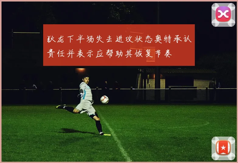 狄龙下半场失去进攻状态奥特承认责任并表示应帮助其恢复节奏