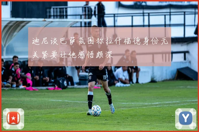 迪尼谈巴萨氛围称拉什福德身份无关紧要让他感悟颇深