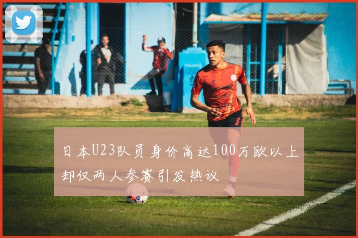 日本U23队员身价高达100万欧以上却仅两人参赛引发热议