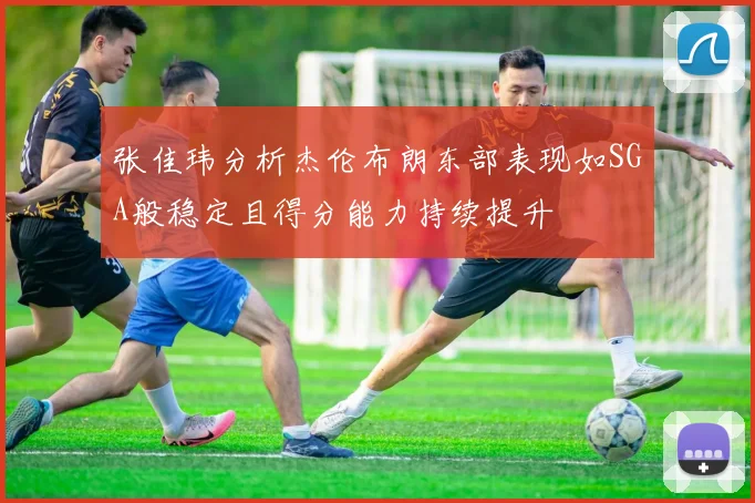 张佳玮分析杰伦布朗东部表现如SGA般稳定且得分能力持续提升