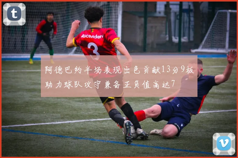 阿德巴约半场表现出色贡献13分9板助力球队攻守兼备正负值高达7