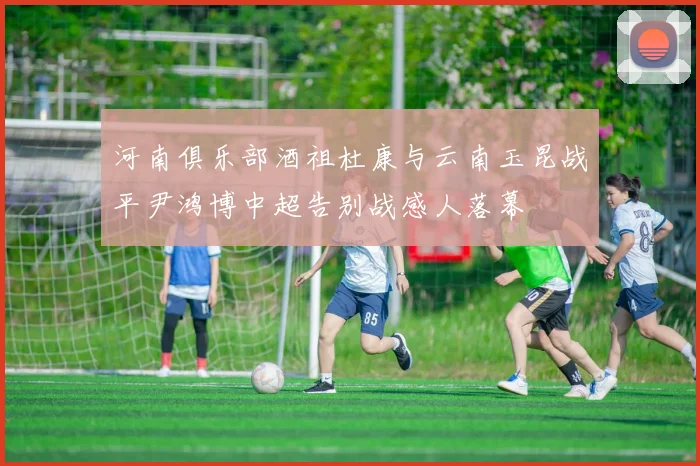 河南俱乐部酒祖杜康与云南玉昆战平尹鸿博中超告别战感人落幕