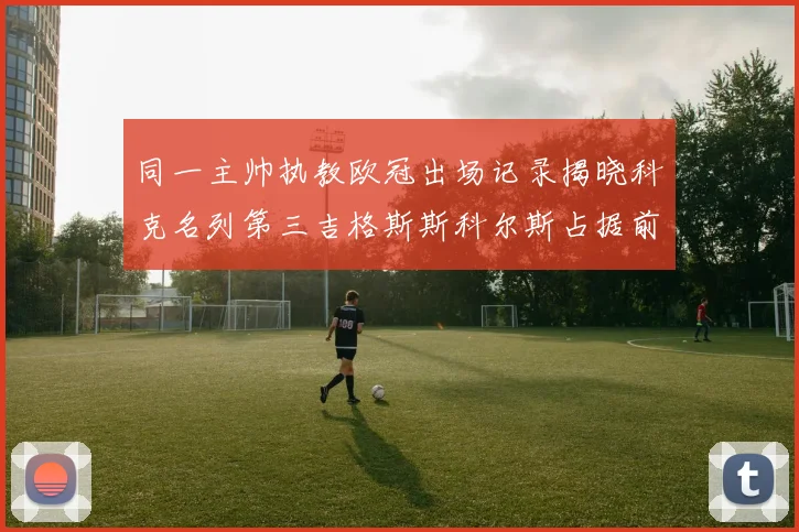 同一主帅执教欧冠出场记录揭晓科克名列第三吉格斯斯科尔斯占据前两位