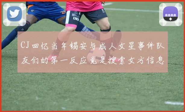 CJ回忆当年锡安与成人女星事件队友们的第一反应竟是搜索女方信息
