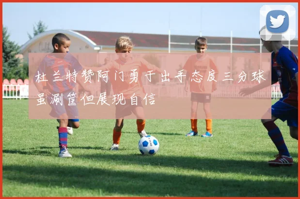 杜兰特赞阿门勇于出手态度三分球虽涮筐但展现自信