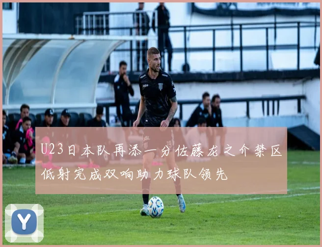 U23日本队再添一分佐藤龙之介禁区低射完成双响助力球队领先