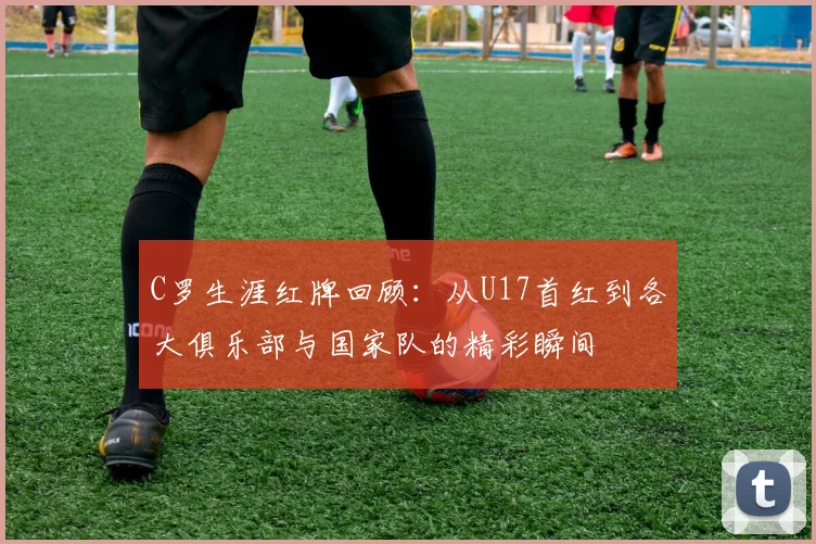 C罗生涯红牌回顾：从U17首红到各大俱乐部与国家队的精彩瞬间