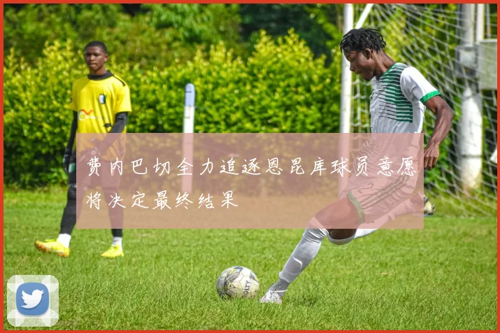 费内巴切全力追逐恩昆库球员意愿将决定最终结果