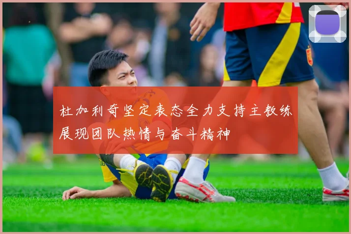 杜加利奇坚定表态全力支持主教练展现团队热情与奋斗精神