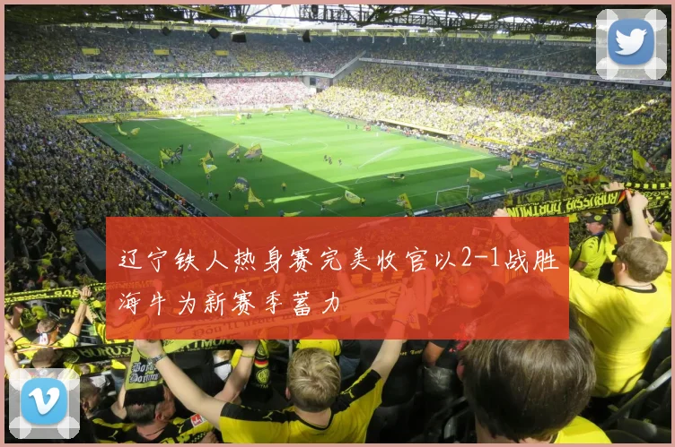 辽宁铁人热身赛完美收官以2-1战胜海牛为新赛季蓄力