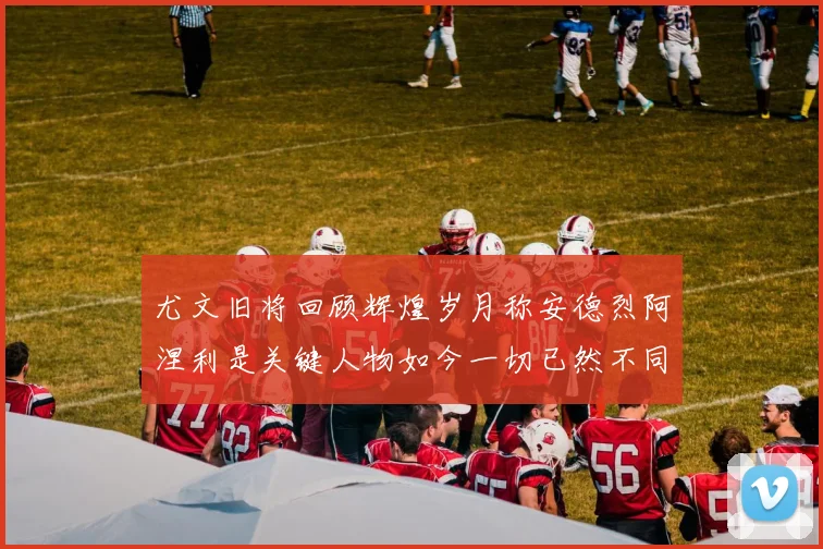 尤文旧将回顾辉煌岁月称安德烈阿涅利是关键人物如今一切已然不同