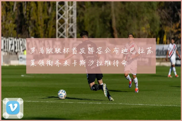罗马欧联杯首发阵容公布迪巴拉苏莱领衔齐米卡斯沙拉维待命