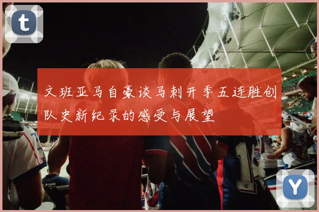 文班亚马自豪谈马刺开季五连胜创队史新纪录的感受与展望