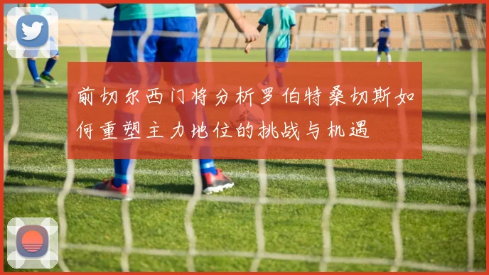 前切尔西门将分析罗伯特桑切斯如何重塑主力地位的挑战与机遇