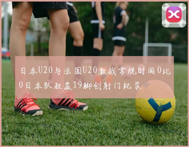 日本U20与法国U20激战常规时间0比0日本队狂轰19脚创射门纪录