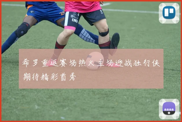 希罗重返赛场热火主场迎战独行侠期待精彩首秀