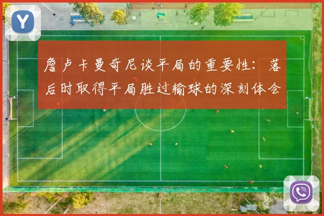 詹卢卡曼奇尼谈平局的重要性：落后时取得平局胜过输球的深刻体会