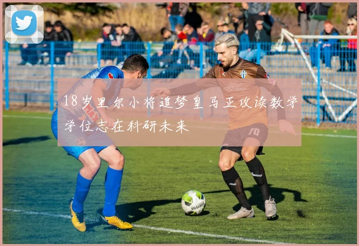18岁里尔小将追梦皇马正攻读数学学位志在科研未来