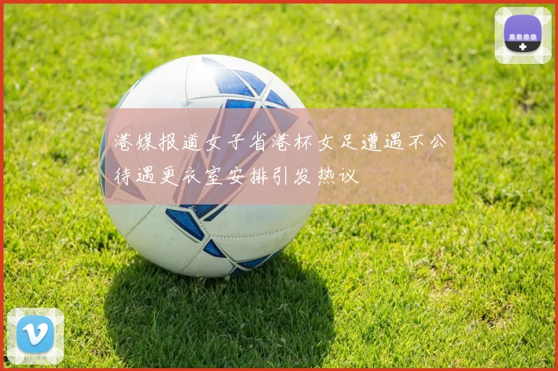 港媒报道女子省港杯女足遭遇不公待遇更衣室安排引发热议