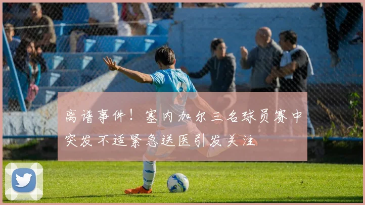 离谱事件！塞内加尔三名球员赛中突发不适紧急送医引发关注