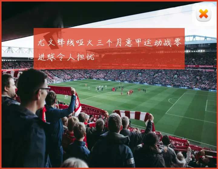 尤文锋线哑火三个月意甲运动战零进球令人担忧