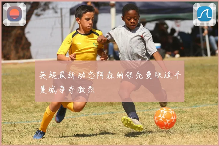 英超最新动态阿森纳领先曼联追平曼城争夺激烈