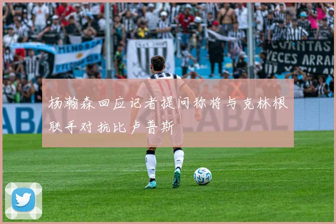 杨瀚森回应记者提问称将与克林根联手对抗比卢普斯