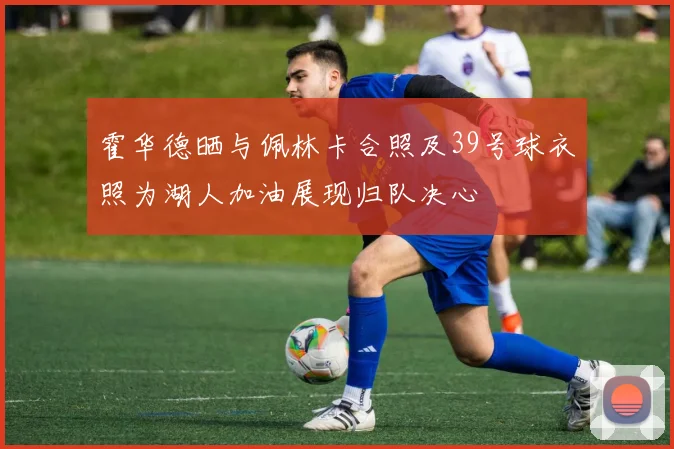 霍华德晒与佩林卡合照及39号球衣照为湖人加油展现归队决心