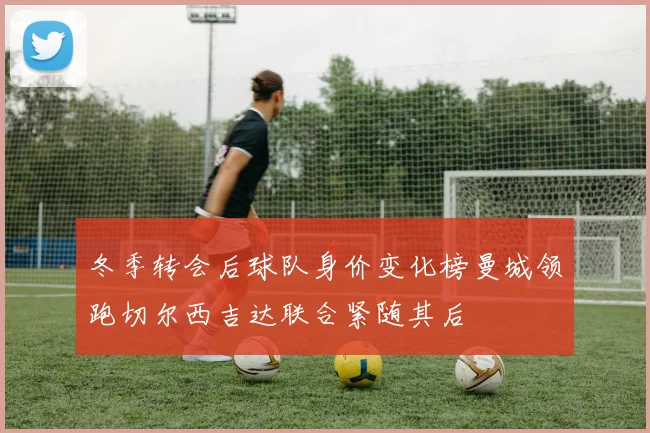 冬季转会后球队身价变化榜曼城领跑切尔西吉达联合紧随其后
