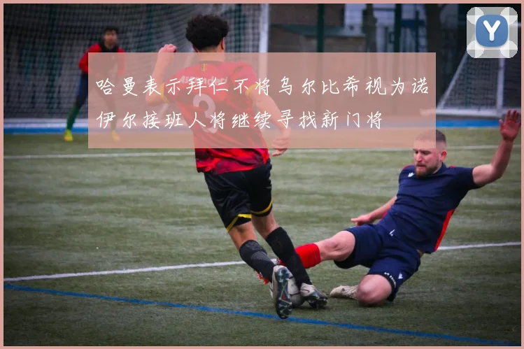 哈曼表示拜仁不将乌尔比希视为诺伊尔接班人将继续寻找新门将