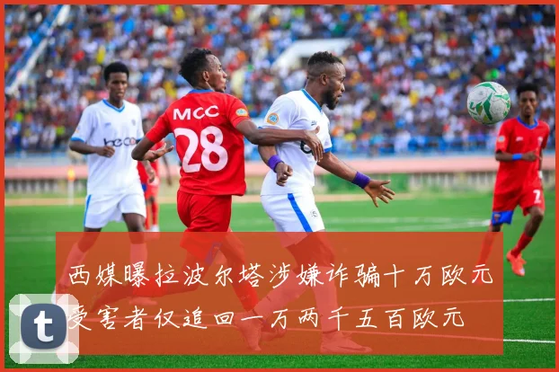 西媒曝拉波尔塔涉嫌诈骗十万欧元受害者仅追回一万两千五百欧元