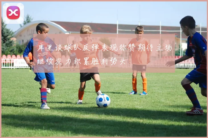 库里谈球队反弹表现称赞期待主场继续发力积累胜利势头