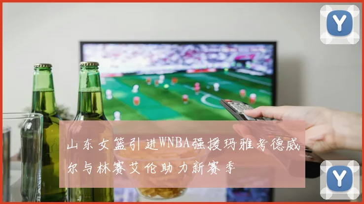 山东女篮引进WNBA强援玛雅考德威尔与林赛艾伦助力新赛季