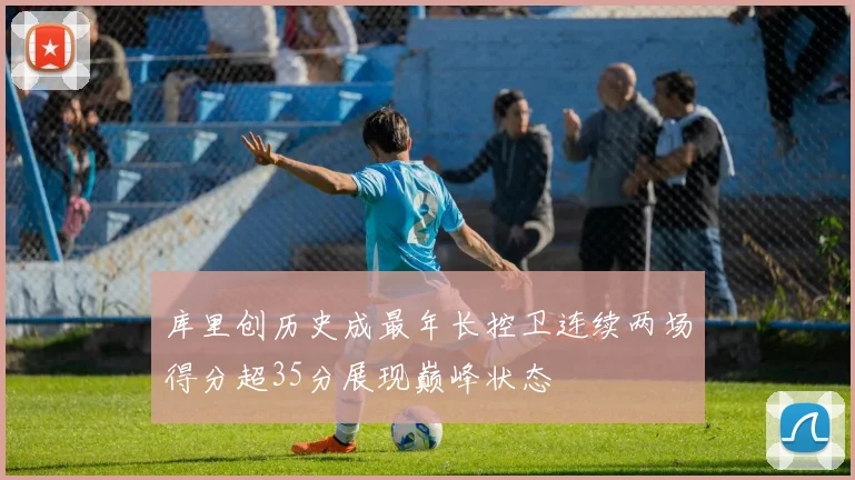 库里创历史成最年长控卫连续两场得分超35分展现巅峰状态