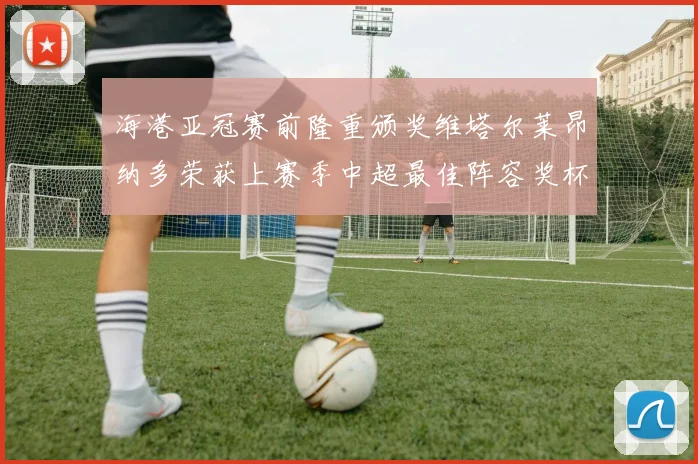 海港亚冠赛前隆重颁奖维塔尔莱昂纳多荣获上赛季中超最佳阵容奖杯
