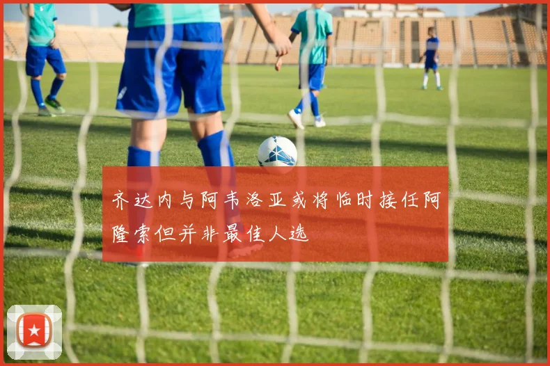 齐达内与阿韦洛亚或将临时接任阿隆索但并非最佳人选