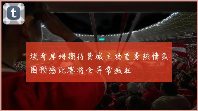 埃奇库姆期待费城主场首秀热情氛围预感比赛将会异常疯狂