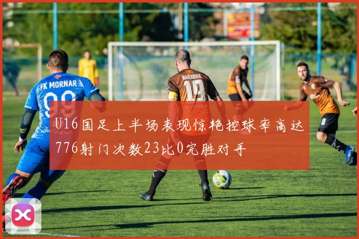 U16国足上半场表现惊艳控球率高达776射门次数23比0完胜对手