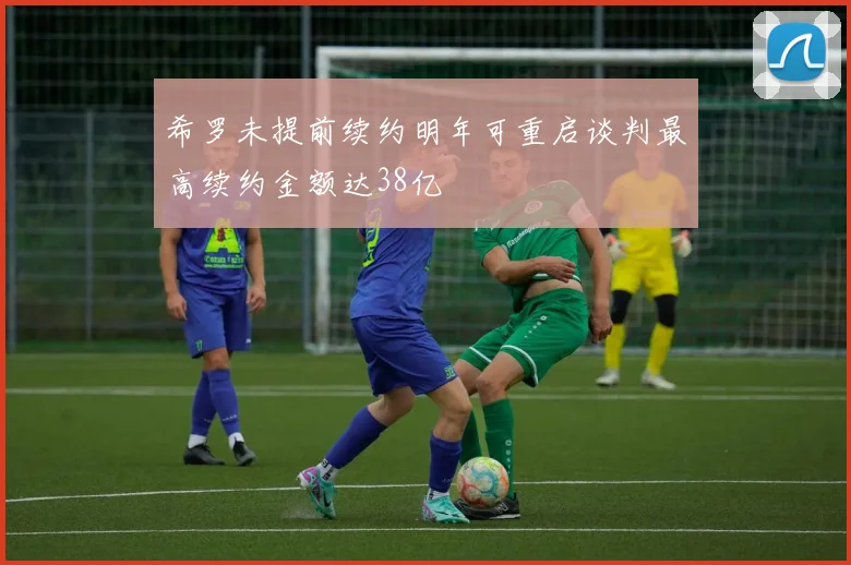 希罗未提前续约明年可重启谈判最高续约金额达38亿