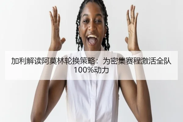 加利解读阿莫林轮换策略:为密集赛程激活全队100%动力(leyu.com)